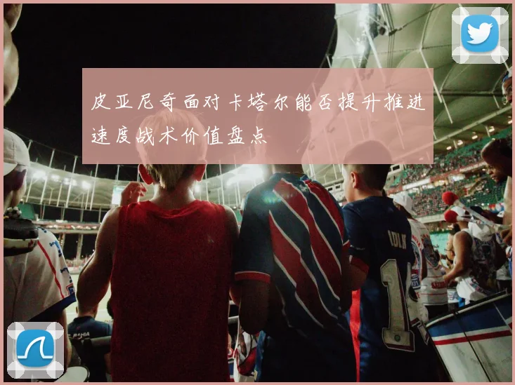 皮亚尼奇面对卡塔尔能否提升推进速度战术价值盘点