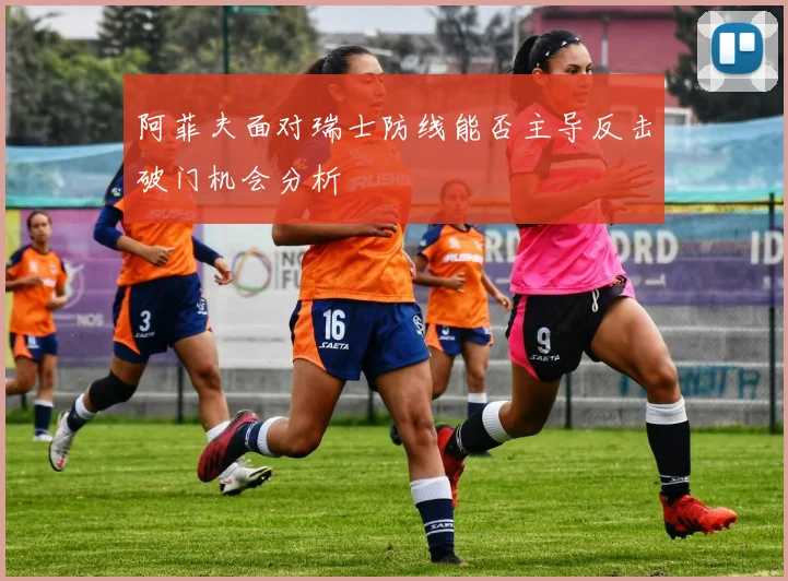 阿菲夫面对瑞士防线能否主导反击破门机会分析
