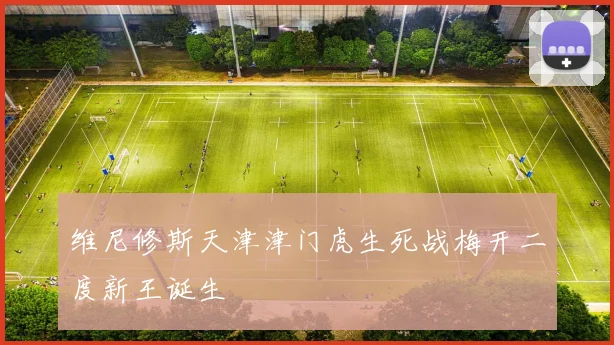 维尼修斯天津津门虎生死战梅开二度新王诞生