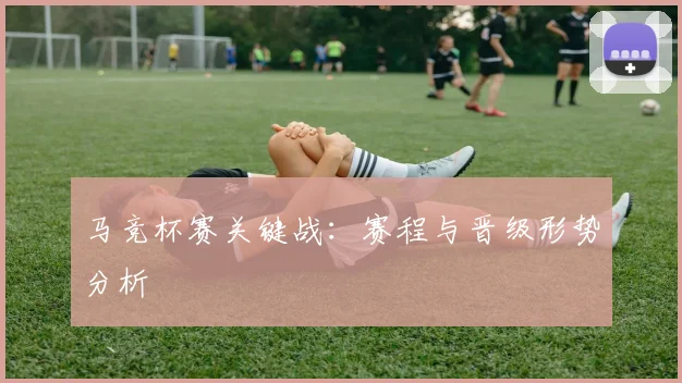 马竞杯赛关键战：赛程与晋级形势分析