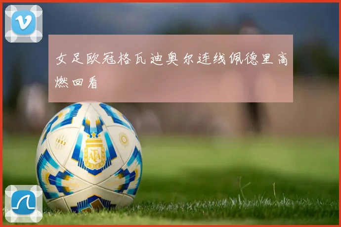 女足欧冠格瓦迪奥尔连线佩德里高燃回看