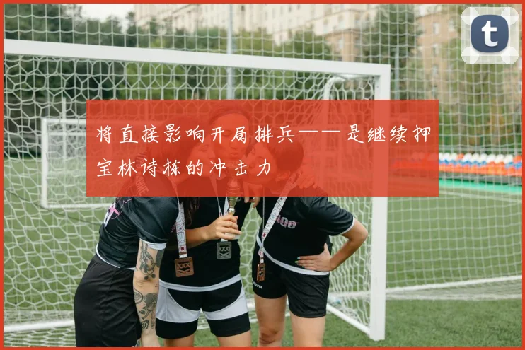 将直接影响开局排兵——是继续押宝林诗栋的冲击力