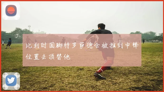 比利时国脚特罗萨德会被推到中锋位置去顶替他