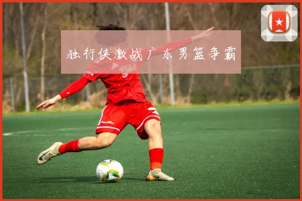独行侠激战广东男篮争霸