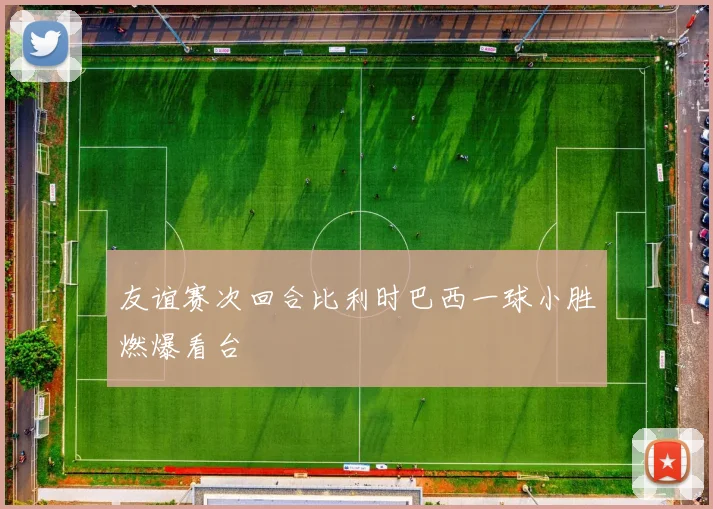 友谊赛次回合比利时巴西一球小胜燃爆看台
