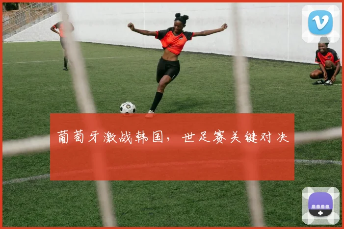 葡萄牙激战韩国，世足赛关键对决