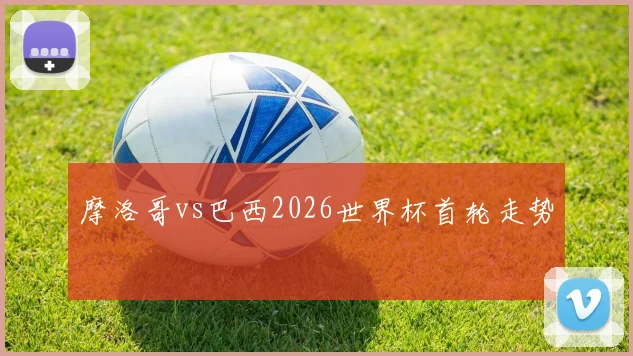 摩洛哥vs巴西2026世界杯首轮走势