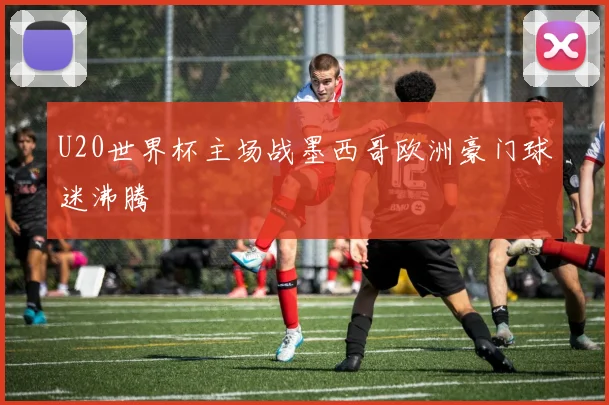 U20世界杯主场战墨西哥欧洲豪门球迷沸腾