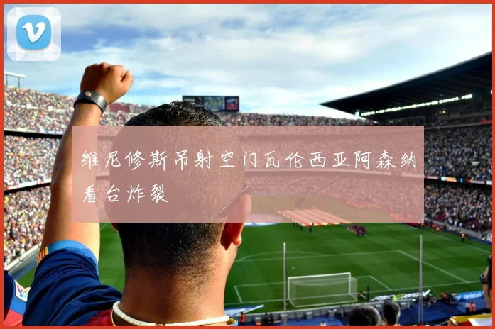 维尼修斯吊射空门瓦伦西亚阿森纳看台炸裂
