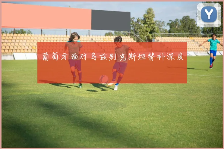 葡萄牙面对乌兹别克斯坦替补深度