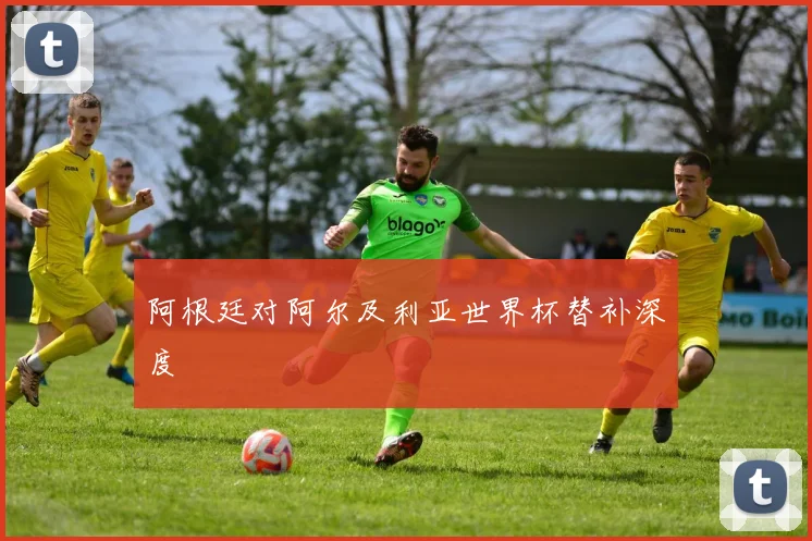阿根廷对阿尔及利亚世界杯替补深度