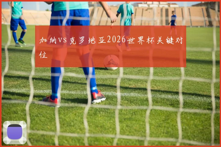 加纳vs克罗地亚2026世界杯关键对位