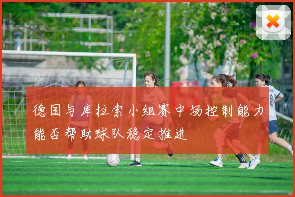 德国与库拉索小组赛中场控制能力能否帮助球队稳定推进