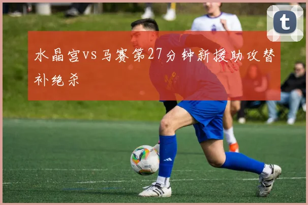 水晶宫vs马赛第27分钟新援助攻替补绝杀