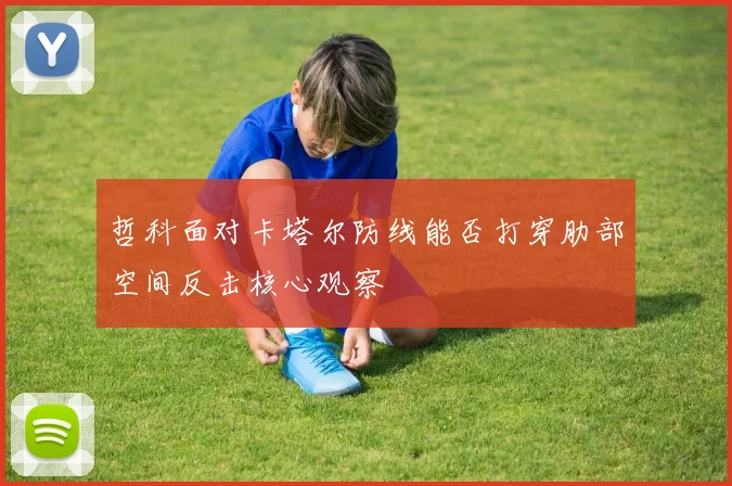 哲科面对卡塔尔防线能否打穿肋部空间反击核心观察