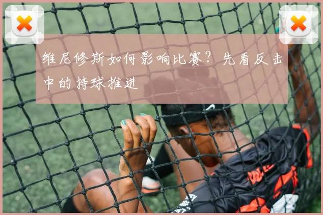 维尼修斯如何影响比赛?先看反击中的持球推进