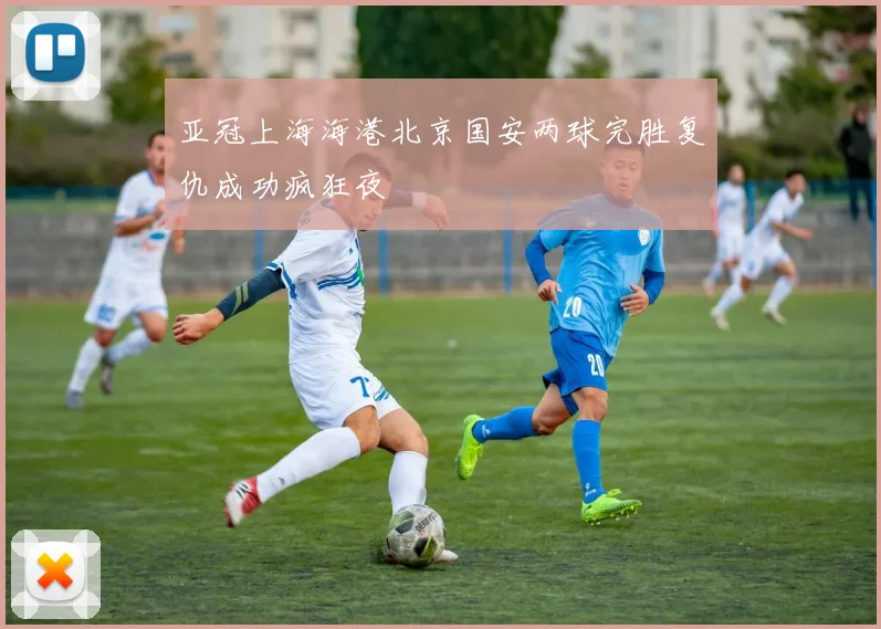 亚冠上海海港北京国安两球完胜复仇成功疯狂夜
