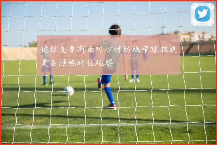 德拉克鲁斯面对沙特防线带球推进是否顺畅对位观察