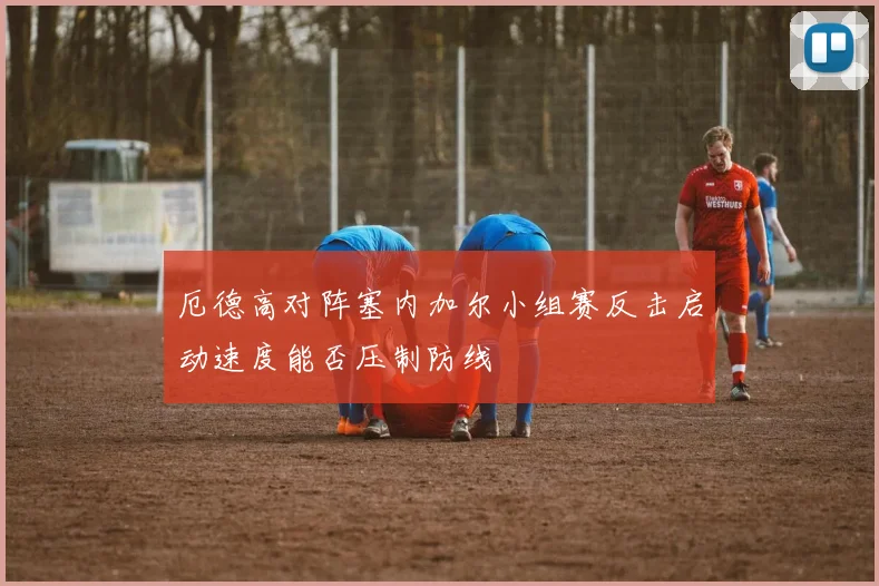 厄德高对阵塞内加尔小组赛反击启动速度能否压制防线