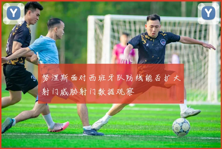 努涅斯面对西班牙队防线能否扩大射门威胁射门数据观察