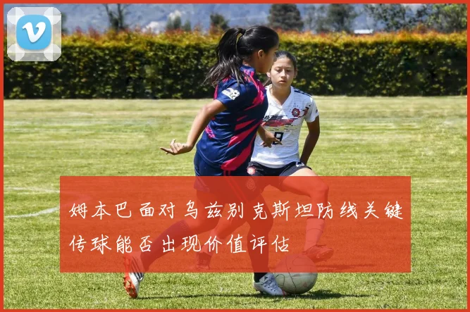 姆本巴面对乌兹别克斯坦防线关键传球能否出现价值评估