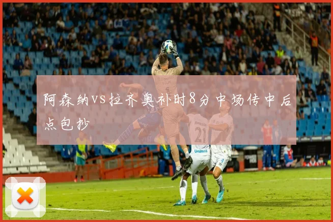 阿森纳vs拉齐奥补时8分中场传中后点包抄