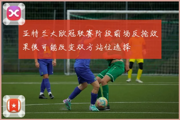 亚特兰大欧冠联赛阶段前场反抢效果很可能改变双方站位选择