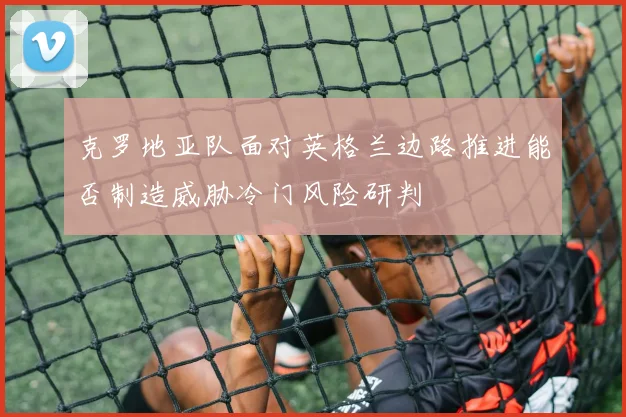 克罗地亚队面对英格兰边路推进能否制造威胁冷门风险研判